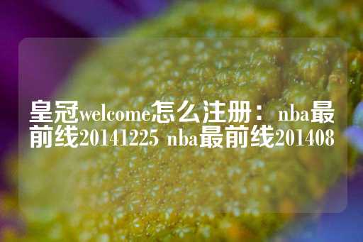 皇冠welcome怎么注册：nba最前线20141225 nba最前线201408